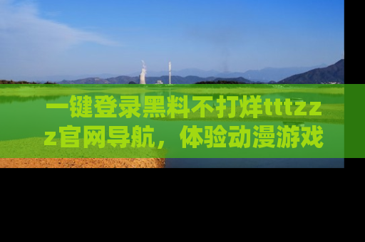 一键登录黑料不打烊tttzzz官网导航,体验动漫游戏风格黑料盛宴