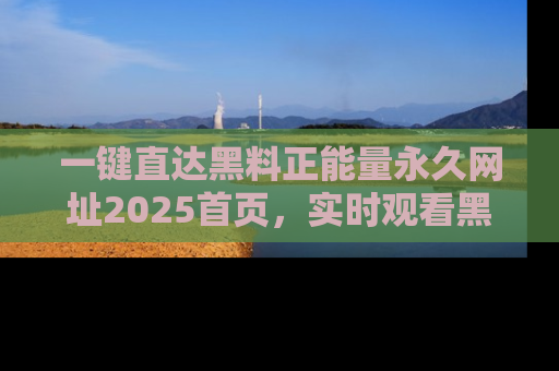 一键直达黑料正能量永久网址2025首页,实时观看黑料大汇总
