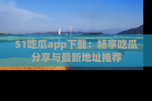 51吃瓜app下载:畅享吃瓜分享与最新地址推荐
