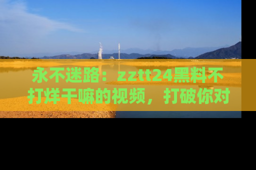 永不迷路：zztt24黑料不打烊干嘛的视频，打破你对吃瓜的固有认知！