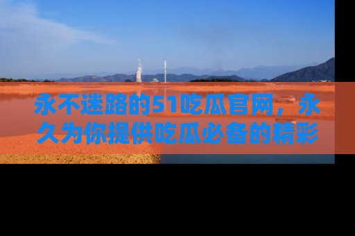 永不迷路的51吃瓜官网，永久为你提供吃瓜必备的精彩资讯
