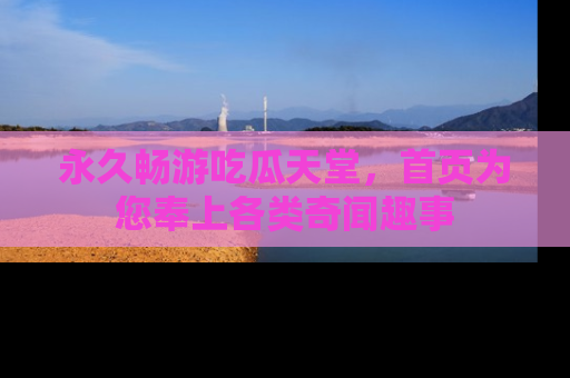 永久畅游吃瓜天堂，首页为您奉上各类奇闻趣事