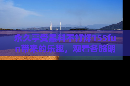 永久享受黑料不打烊155fun带来的乐趣，观看各路明星的内幕故事！