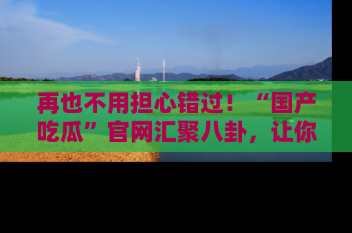 再也不用担心错过!“国产吃瓜”官网汇聚八卦,让你随时随地吃瓜。