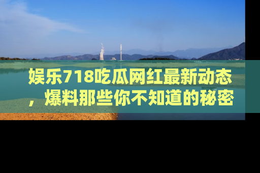 娱乐718吃瓜网红最新动态,爆料那些你不知道的秘密!