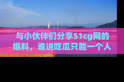 与小伙伴们分享51cg网的爆料,谁说吃瓜只能一个人?
