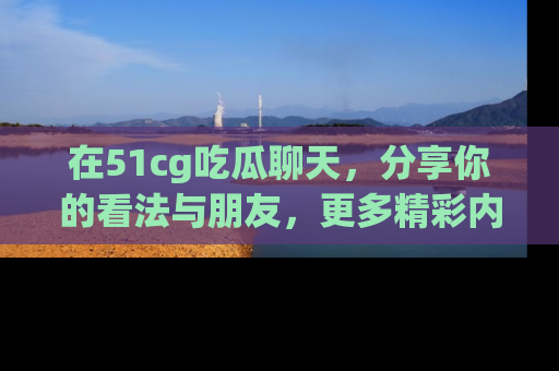 在51cg吃瓜聊天,分享你的看法与朋友,更多精彩内容请浏览网址www.51cg.com!