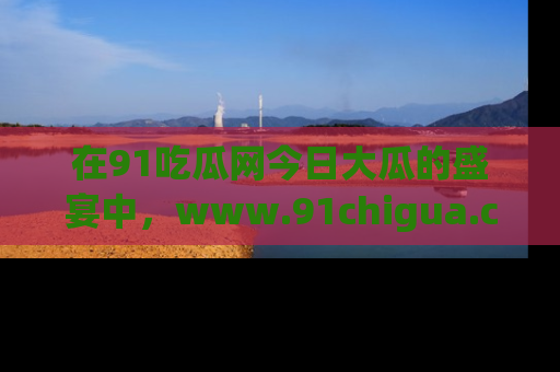 在91吃瓜网今日大瓜的盛宴中,www.91chigua.com带你领略每个让人咋舌的精彩故事!