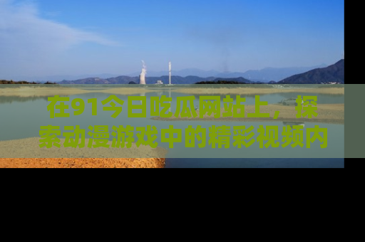 在91今日吃瓜网站上,探索动漫游戏中的精彩视频内容