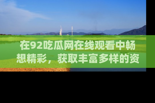 在92吃瓜网在线观看中畅想精彩,获取丰富多样的资源和app功能