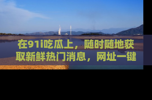 在91i吃瓜上,随时随地获取新鲜热门消息,网址一键直达!