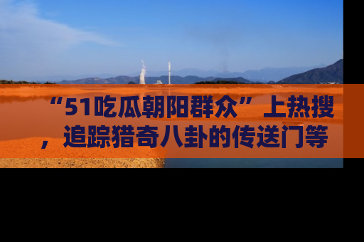 “51吃瓜朝阳群众”上热搜,追踪猎奇八卦的传送门等你点击!