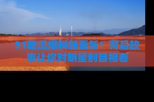 51吃瓜爆料新更新!背后故事让你对明星刮目相看