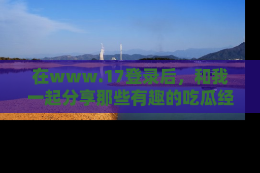 在www.17登录后,和我一起分享那些有趣的吃瓜经历吧!