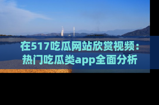 在517吃瓜网站欣赏视频:热门吃瓜类app全面分析