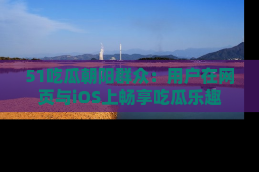 51吃瓜朝阳群众:用户在网页与iOS上畅享吃瓜乐趣