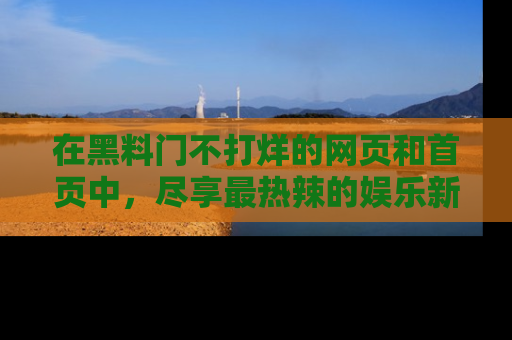 在黑料门不打烊的网页和首页中，尽享最热辣的娱乐新闻与八卦，快来围观！