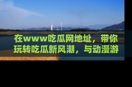 在www吃瓜网地址,带你玩转吃瓜新风潮,与动漫游戏角色共度精彩时光!