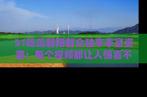 51吃瓜朝阳群众独享丰富资源:每个视频都让人惊喜不已!