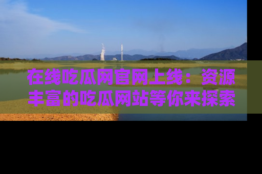 在线吃瓜网官网上线：资源丰富的吃瓜网站等你来探索