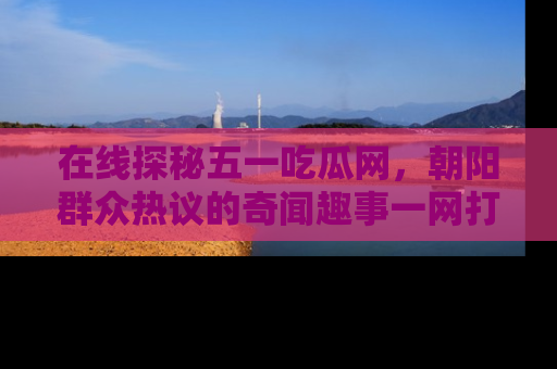 在线探秘五一吃瓜网,朝阳群众热议的奇闻趣事一网打尽