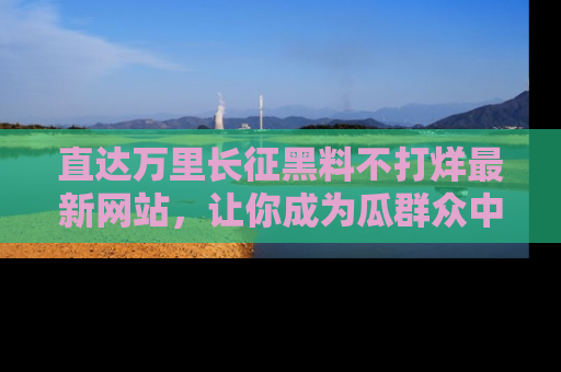 直达万里长征黑料不打烊最新网站，让你成为瓜群众中的资深吃瓜客！