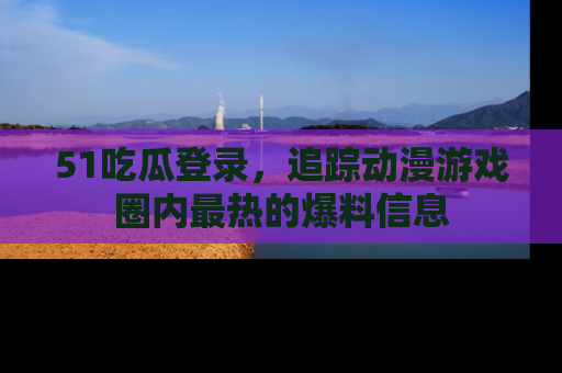 51吃瓜登录,追踪动漫游戏圈内最热的爆料信息