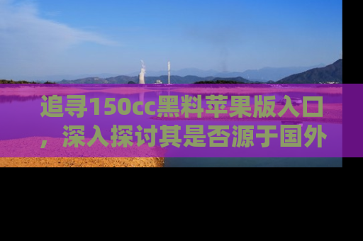 追寻150cc黑料苹果版入口，深入探讨其是否源于国外的传闻