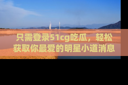 只需登录51cg吃瓜，轻松获取你最爱的明星小道消息！