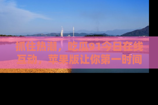 抓住热潮，吃瓜91今日在线互动，苹果版让你第一时间掌握信息！