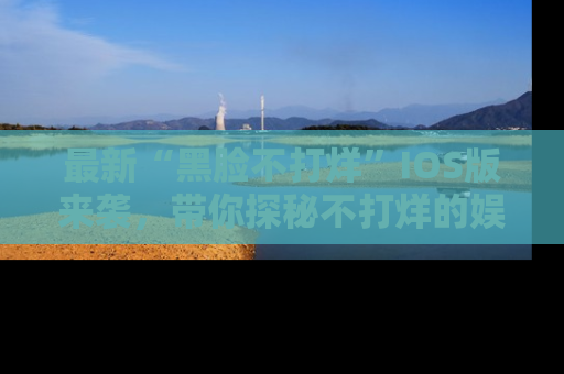 最新“黑脸不打烊”IOS版来袭,带你探秘不打烊的娱乐世界!