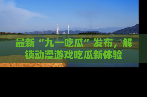最新“九一吃瓜”发布,解锁动漫游戏吃瓜新体验