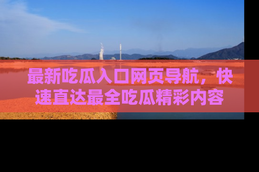 最新吃瓜入口网页导航,快速直达最全吃瓜精彩内容