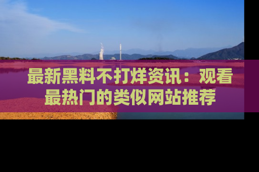 最新黑料不打烊资讯:观看最热门的类似网站推荐