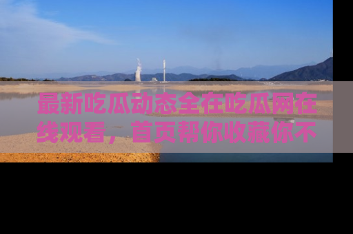 最新吃瓜动态全在吃瓜网在线观看,首页帮你收藏你不能错过的精彩!