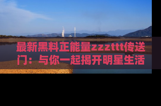 最新黑料正能量zzzttt传送门:与你一起揭开明星生活的神秘地址!