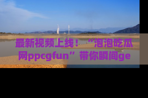 最新视频上线!“泡泡吃瓜网ppcgfun”带你瞬间get吃瓜圈的秘密