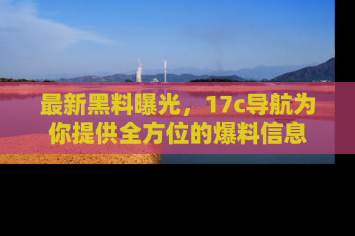 最新黑料曝光,17c导航为你提供全方位的爆料信息