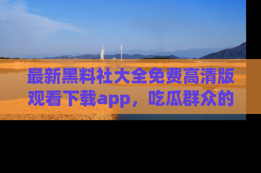 最新黑料社大全免费高清版观看下载app,吃瓜群众的必备神器