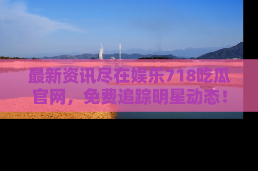 最新资讯尽在娱乐718吃瓜官网,免费追踪明星动态!