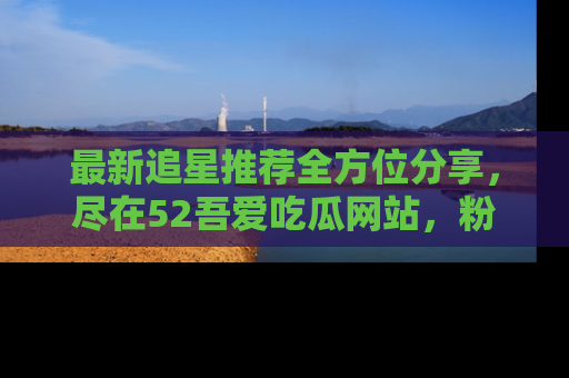 最新追星推荐全方位分享,尽在52吾爱吃瓜网站,粉丝必看